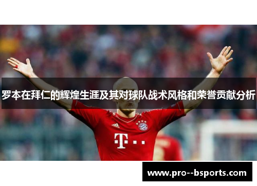 罗本在拜仁的辉煌生涯及其对球队战术风格和荣誉贡献分析