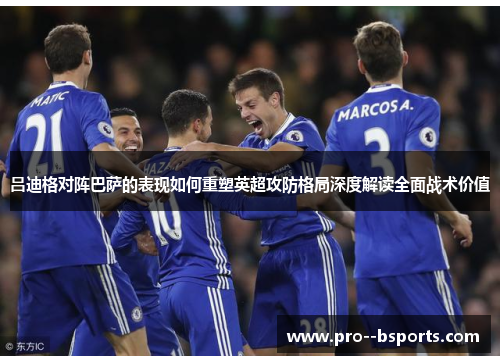 吕迪格对阵巴萨的表现如何重塑英超攻防格局深度解读全面战术价值 吕迪格对阵巴萨的表现如何重塑英超攻防格局深度解读全面战术价值