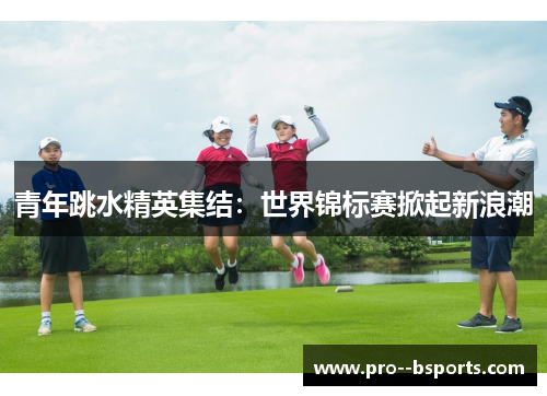 青年跳水精英集结:世界锦标赛掀起新浪潮 青年跳水精英集结:世界锦标赛掀起新浪潮
