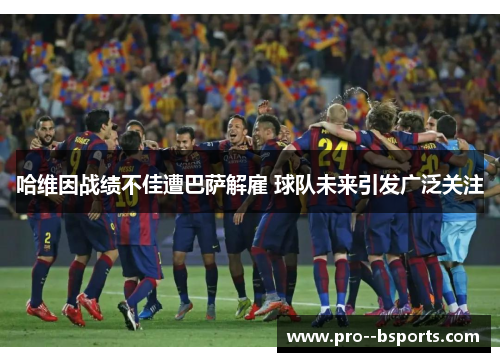 哈维因战绩不佳遭巴萨解雇 球队未来引发广泛关注 哈维因战绩不佳遭巴萨解雇 球队未来引发广泛关注