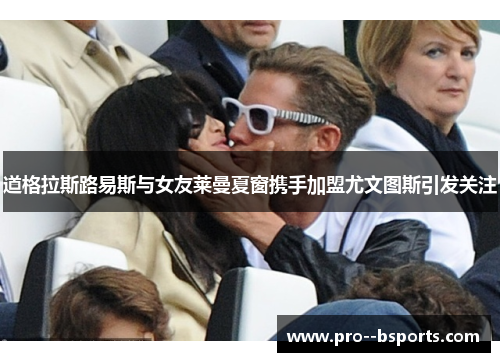 道格拉斯路易斯与女友莱曼夏窗携手加盟尤文图斯引发关注