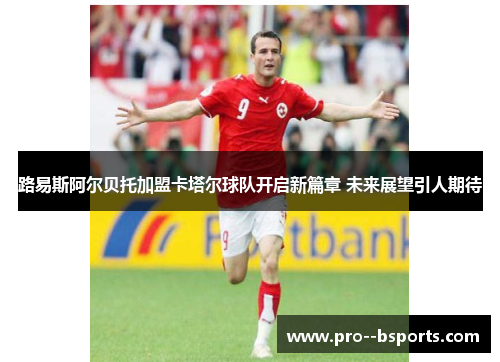 路易斯阿尔贝托加盟卡塔尔球队开启新篇章 未来展望引人期待